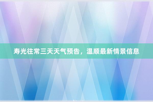 寿光往常三天天气预告，温顺最新情景信息